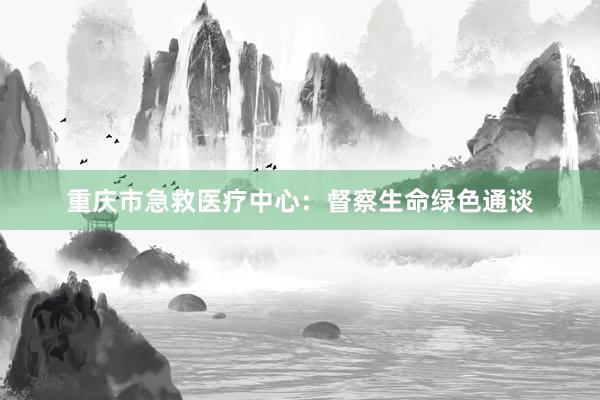 重庆市急救医疗中心：督察生命绿色通谈